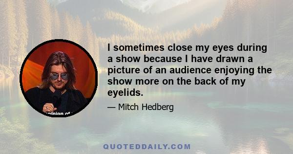 I sometimes close my eyes during a show because I have drawn a picture of an audience enjoying the show more on the back of my eyelids.