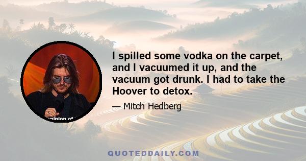 I spilled some vodka on the carpet, and I vacuumed it up, and the vacuum got drunk. I had to take the Hoover to detox.