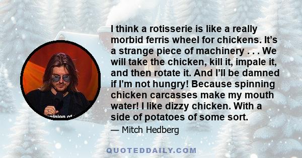 I think a rotisserie is like a really morbid ferris wheel for chickens. It’s a strange piece of machinery . . . We will take the chicken, kill it, impale it, and then rotate it. And I’ll be damned if I’m not hungry!