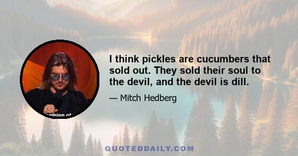 I think pickles are cucumbers that sold out. They sold their soul to the devil, and the devil is dill.