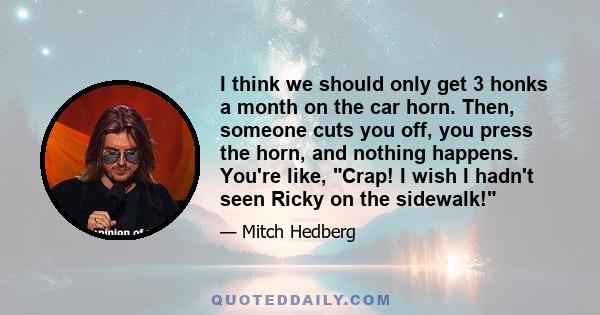 I think we should only get 3 honks a month on the car horn. Then, someone cuts you off, you press the horn, and nothing happens. You're like, Crap! I wish I hadn't seen Ricky on the sidewalk!