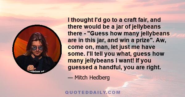 I thought I'd go to a craft fair, and there would be a jar of jellybeans there - Guess how many jellybeans are in this jar, and win a prize. Aw, come on, man, let just me have some. I'll tell you what, guess how many