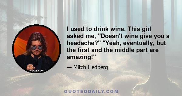 I used to drink wine. This girl asked me, Doesn't wine give you a headache? Yeah, eventually, but the first and the middle part are amazing!