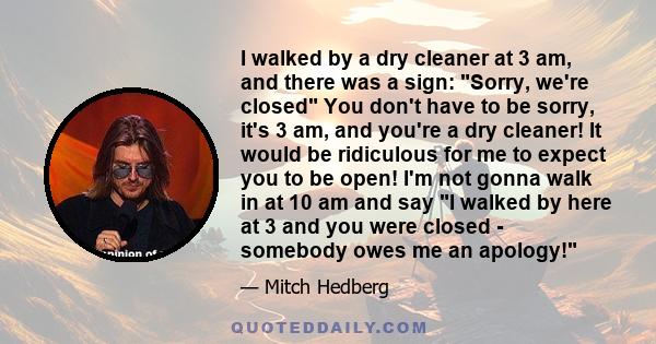 I walked by a dry cleaner at 3 am, and there was a sign: Sorry, we're closed You don't have to be sorry, it's 3 am, and you're a dry cleaner! It would be ridiculous for me to expect you to be open! I'm not gonna walk in 