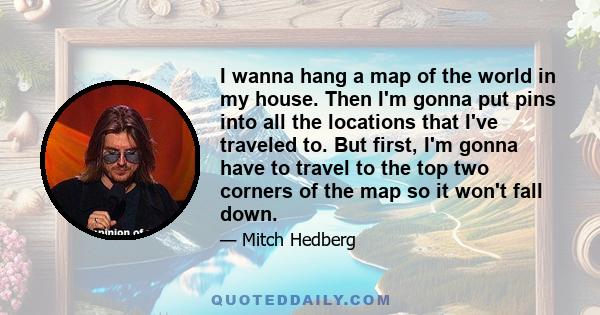 I wanna hang a map of the world in my house. Then I'm gonna put pins into all the locations that I've traveled to. But first, I'm gonna have to travel to the top two corners of the map so it won't fall down.