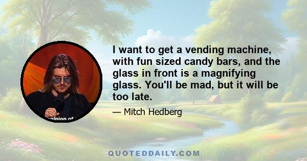 I want to get a vending machine, with fun sized candy bars, and the glass in front is a magnifying glass. You'll be mad, but it will be too late.