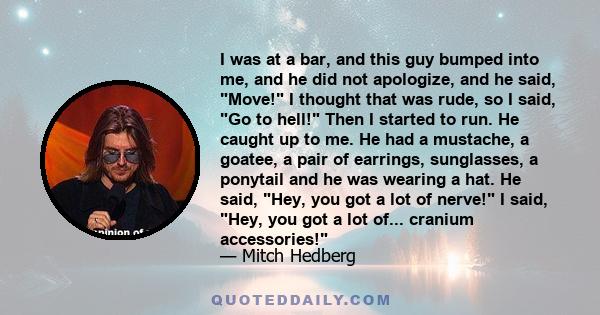 I was at a bar, and this guy bumped into me, and he did not apologize, and he said, Move! I thought that was rude, so I said, Go to hell! Then I started to run. He caught up to me. He had a mustache, a goatee, a pair of 