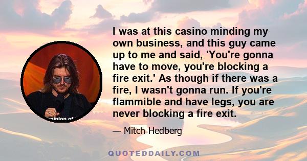 I was at this casino minding my own business, and this guy came up to me and said, 'You're gonna have to move, you're blocking a fire exit.' As though if there was a fire, I wasn't gonna run. If you're flammible and