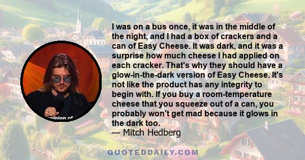 I was on a bus once, it was in the middle of the night, and I had a box of crackers and a can of Easy Cheese. It was dark, and it was a surprise how much cheese I had applied on each cracker. That's why they should have 