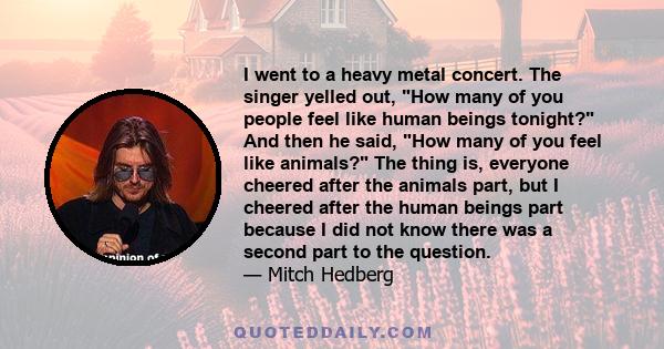 I went to a heavy metal concert. The singer yelled out, How many of you people feel like human beings tonight? And then he said, How many of you feel like animals? The thing is, everyone cheered after the animals part,