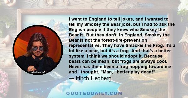 I went to England to tell jokes, and I wanted to tell my Smokey the Bear joke, but I had to ask the English people if they knew who Smokey the Bear is. But they don't. In England, Smokey the Bear is not the