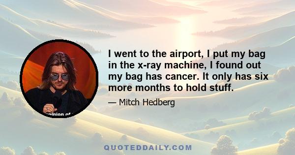 I went to the airport, I put my bag in the x-ray machine, I found out my bag has cancer. It only has six more months to hold stuff.