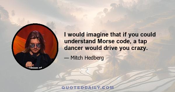 I would imagine that if you could understand Morse code, a tap dancer would drive you crazy.