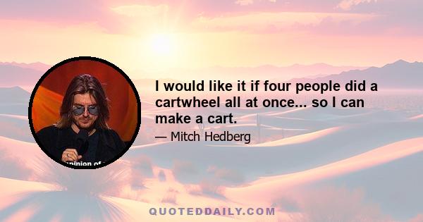 I would like it if four people did a cartwheel all at once... so I can make a cart.