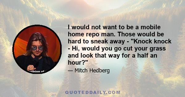 I would not want to be a mobile home repo man. Those would be hard to sneak away - Knock knock - Hi, would you go cut your grass and look that way for a half an hour?