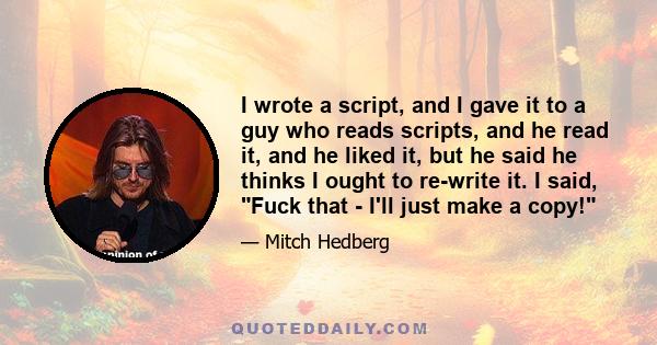 I wrote a script, and I gave it to a guy who reads scripts, and he read it, and he liked it, but he said he thinks I ought to re-write it. I said, Fuck that - I'll just make a copy!