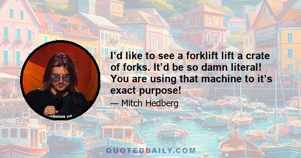 I’d like to see a forklift lift a crate of forks. It’d be so damn literal! You are using that machine to it’s exact purpose!