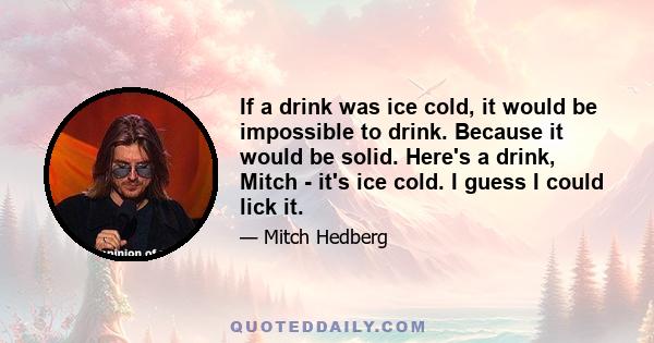 If a drink was ice cold, it would be impossible to drink. Because it would be solid. Here's a drink, Mitch - it's ice cold. I guess I could lick it.