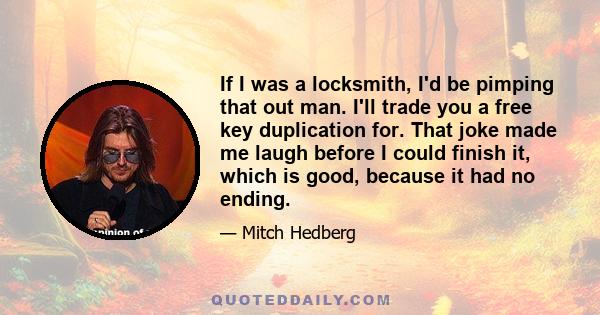 If I was a locksmith, I'd be pimping that out man. I'll trade you a free key duplication for. That joke made me laugh before I could finish it, which is good, because it had no ending.