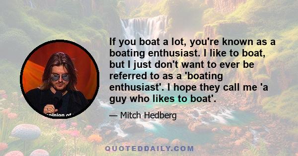 If you boat a lot, you're known as a boating enthusiast. I like to boat, but I just don't want to ever be referred to as a 'boating enthusiast'. I hope they call me 'a guy who likes to boat'.