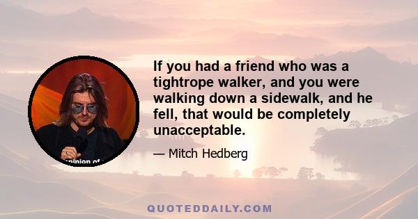 If you had a friend who was a tightrope walker, and you were walking down a sidewalk, and he fell, that would be completely unacceptable.