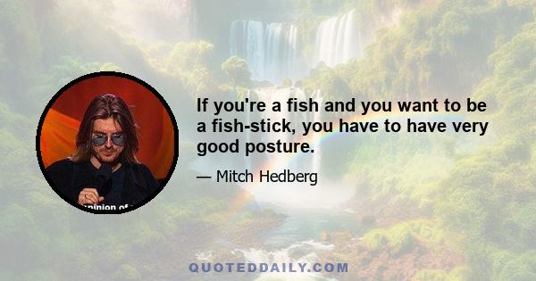 If you're a fish and you want to be a fish-stick, you have to have very good posture.