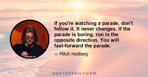 If you're watching a parade, don't follow it. It never changes. If the parade is boring, run in the opposite direction. You will fast-forward the parade.