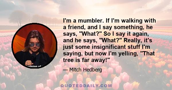 I'm a mumbler. If I'm walking with a friend, and I say something, he says, What? So I say it again, and he says, What? Really, it's just some insignificant stuff I'm saying, but now I'm yelling, That tree is far away!