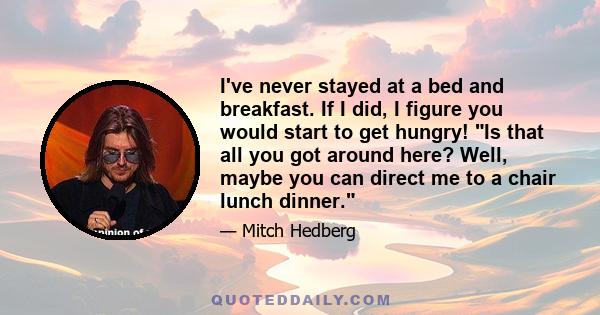 I've never stayed at a bed and breakfast. If I did, I figure you would start to get hungry! Is that all you got around here? Well, maybe you can direct me to a chair lunch dinner.