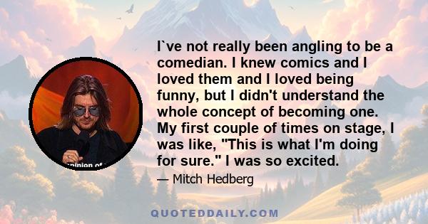 I`ve not really been angling to be a comedian. I knew comics and I loved them and I loved being funny, but I didn't understand the whole concept of becoming one. My first couple of times on stage, I was like, This is