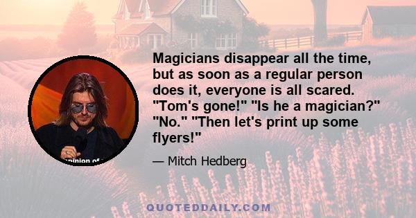 Magicians disappear all the time, but as soon as a regular person does it, everyone is all scared. Tom's gone! Is he a magician? No. Then let's print up some flyers!