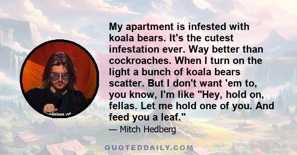 My apartment is infested with koala bears. It's the cutest infestation ever. Way better than cockroaches. When I turn on the light a bunch of koala bears scatter. But I don't want 'em to, you know, I'm like Hey, hold