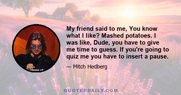 My friend said to me, You know what I like? Mashed potatoes. I was like, Dude, you have to give me time to guess. If you're going to quiz me you have to insert a pause.