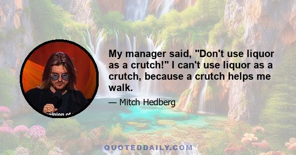 My manager said, Don't use liquor as a crutch! I can't use liquor as a crutch, because a crutch helps me walk.