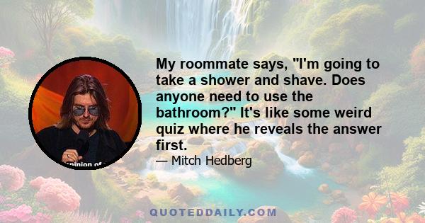 My roommate says, I'm going to take a shower and shave. Does anyone need to use the bathroom? It's like some weird quiz where he reveals the answer first.