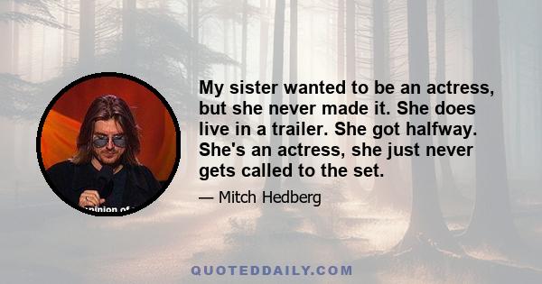 My sister wanted to be an actress, but she never made it. She does live in a trailer. She got halfway. She's an actress, she just never gets called to the set.