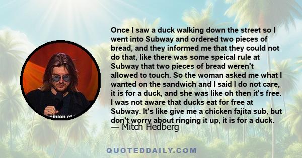 Once I saw a duck walking down the street so I went into Subway and ordered two pieces of bread, and they informed me that they could not do that, like there was some speical rule at Subway that two pieces of bread