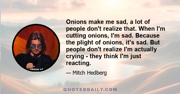 Onions make me sad, a lot of people don't realize that. When I'm cutting onions, I'm sad. Because the plight of onions, it's sad. But people don't realize I'm actually crying - they think I'm just reacting.