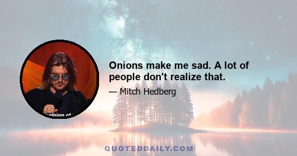 Onions make me sad. A lot of people don't realize that.