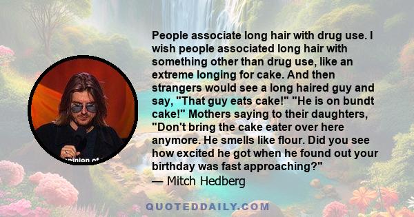 People associate long hair with drug use. I wish people associated long hair with something other than drug use, like an extreme longing for cake. And then strangers would see a long haired guy and say, That guy eats