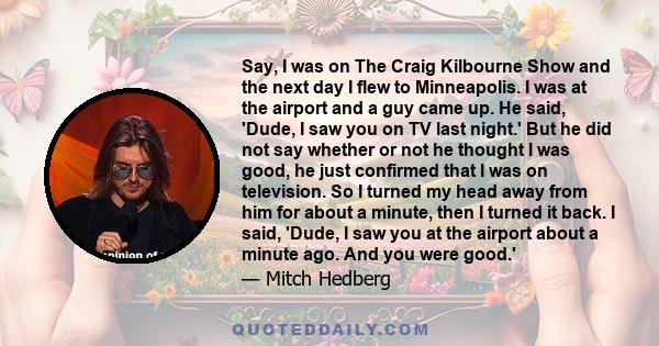 Say, I was on The Craig Kilbourne Show and the next day I flew to Minneapolis. I was at the airport and a guy came up. He said, 'Dude, I saw you on TV last night.' But he did not say whether or not he thought I was