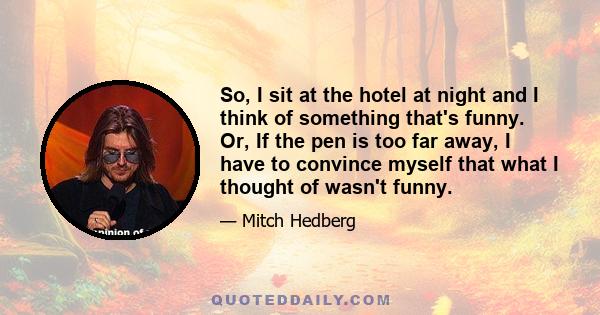 So, I sit at the hotel at night and I think of something that's funny. Or, If the pen is too far away, I have to convince myself that what I thought of wasn't funny.