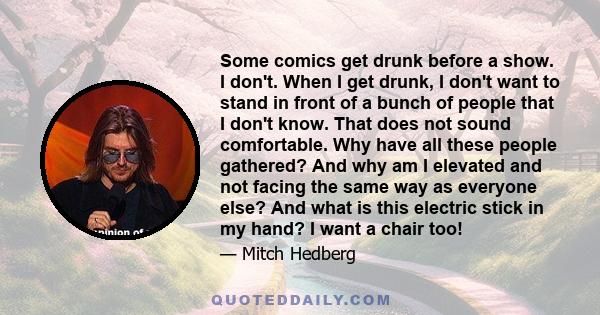 Some comics get drunk before a show. I don't. When I get drunk, I don't want to stand in front of a bunch of people that I don't know. That does not sound comfortable. Why have all these people gathered? And why am I