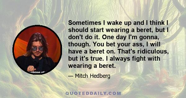 Sometimes I wake up and I think I should start wearing a beret, but I don't do it. One day I'm gonna, though. You bet your ass, I will have a beret on. That's ridiculous, but it's true. I always fight with wearing a