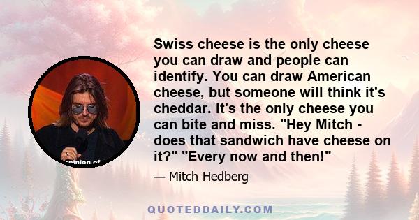 Swiss cheese is the only cheese you can draw and people can identify. You can draw American cheese, but someone will think it's cheddar. It's the only cheese you can bite and miss. Hey Mitch - does that sandwich have