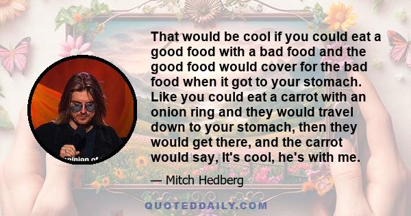 That would be cool if you could eat a good food with a bad food and the good food would cover for the bad food when it got to your stomach. Like you could eat a carrot with an onion ring and they would travel down to