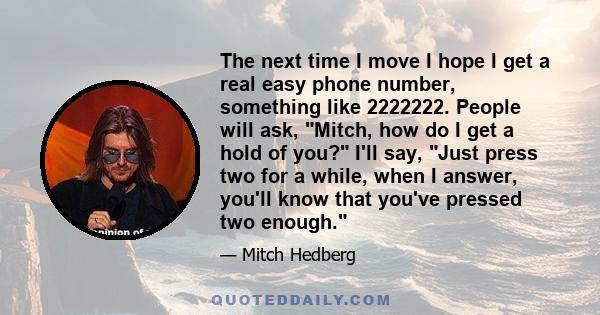 The next time I move I hope I get a real easy phone number, something like 2222222. People will ask, Mitch, how do I get a hold of you? I'll say, Just press two for a while, when I answer, you'll know that you've