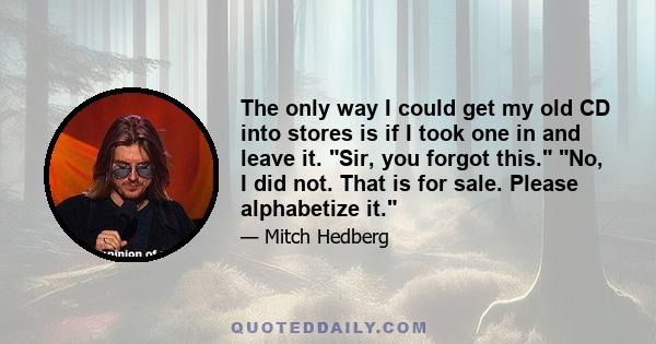 The only way I could get my old CD into stores is if I took one in and leave it. Sir, you forgot this. No, I did not. That is for sale. Please alphabetize it.