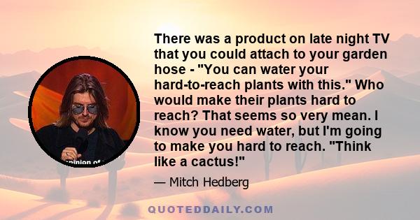 There was a product on late night TV that you could attach to your garden hose - You can water your hard-to-reach plants with this. Who would make their plants hard to reach? That seems so very mean. I know you need