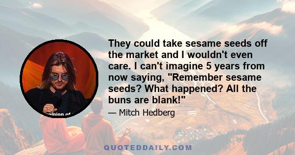 They could take sesame seeds off the market and I wouldn't even care. I can't imagine 5 years from now saying, Remember sesame seeds? What happened? All the buns are blank!